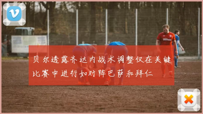 贝尔透露齐达内战术调整仅在关键比赛中进行如对阵巴萨和拜仁