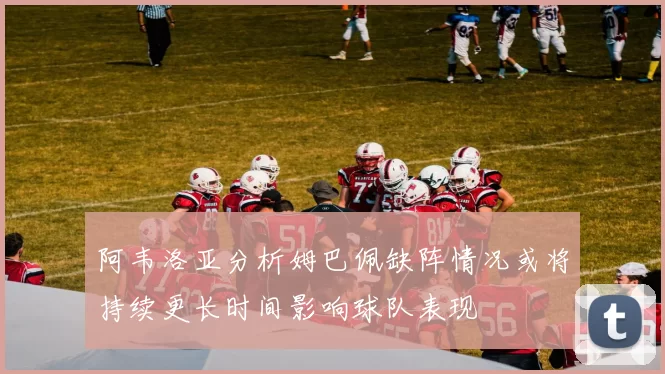 阿韦洛亚分析姆巴佩缺阵情况或将持续更长时间影响球队表现