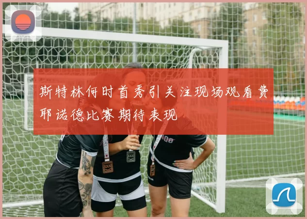 斯特林何时首秀引关注现场观看费耶诺德比赛期待表现