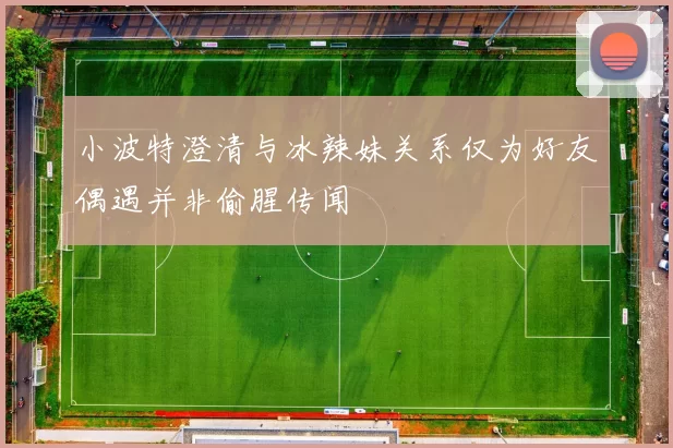 小波特澄清与冰辣妹关系仅为好友偶遇并非偷腥传闻