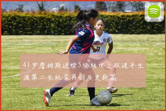 41岁詹姆斯连续5场助攻上双追平生涯第二长纪录再创历史新篇