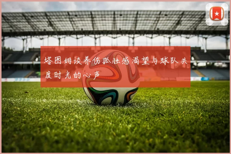 塔图姆谈养伤孤独感渴望与球队共度时光的心声