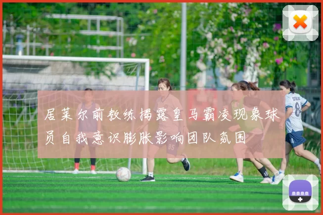 居莱尔前教练揭露皇马霸凌现象球员自我意识膨胀影响团队氛围
