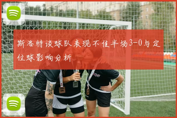 斯洛特谈球队表现不佳半场3-0与定位球影响分析