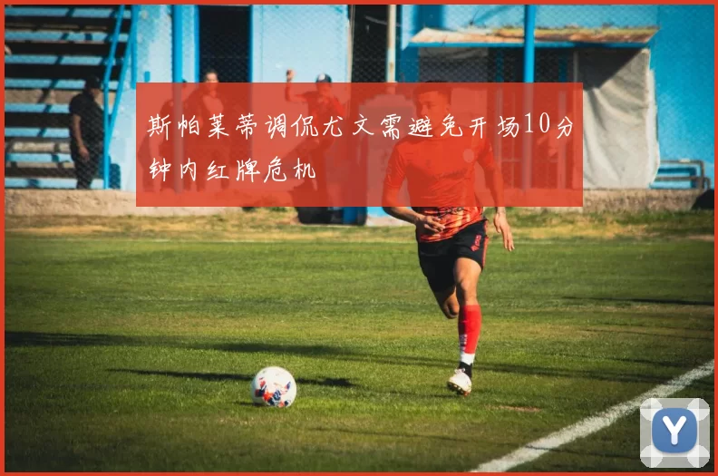 斯帕莱蒂调侃尤文需避免开场10分钟内红牌危机