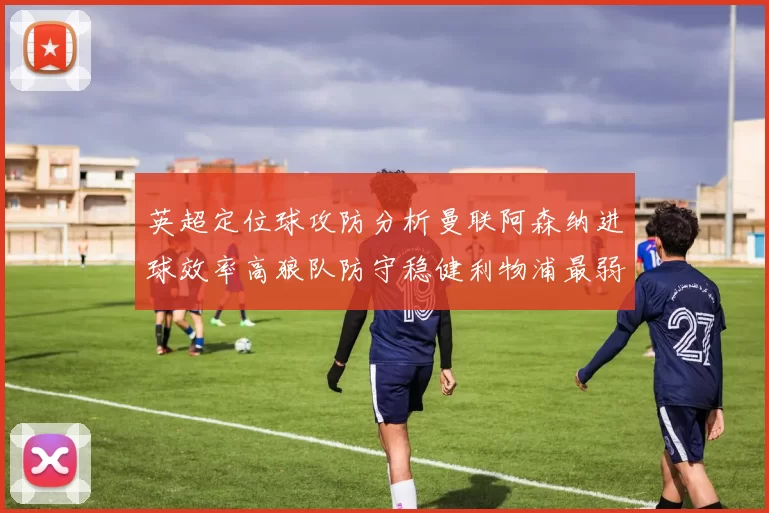 英超定位球攻防分析曼联阿森纳进球效率高狼队防守稳健利物浦最弱