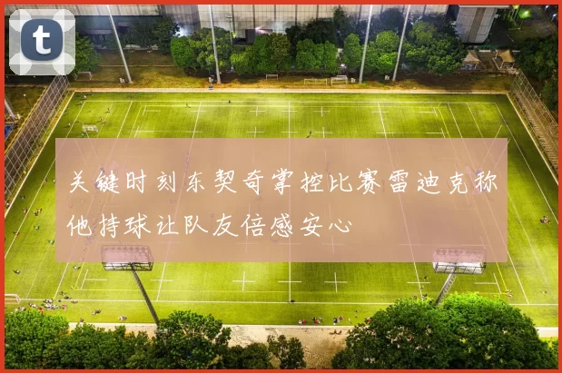 关键时刻东契奇掌控比赛雷迪克称他持球让队友倍感安心