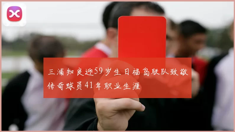 三浦知良迎59岁生日福岛联队致敬传奇球员41年职业生涯
