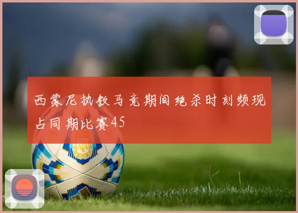 西蒙尼执教马竞期间绝杀时刻频现占同期比赛45