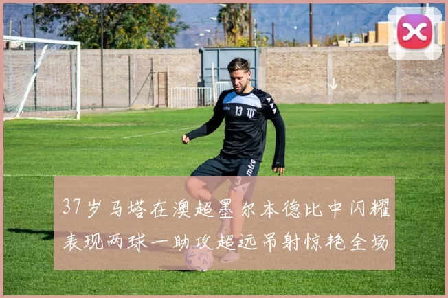 37岁马塔在澳超墨尔本德比中闪耀表现两球一助攻超远吊射惊艳全场