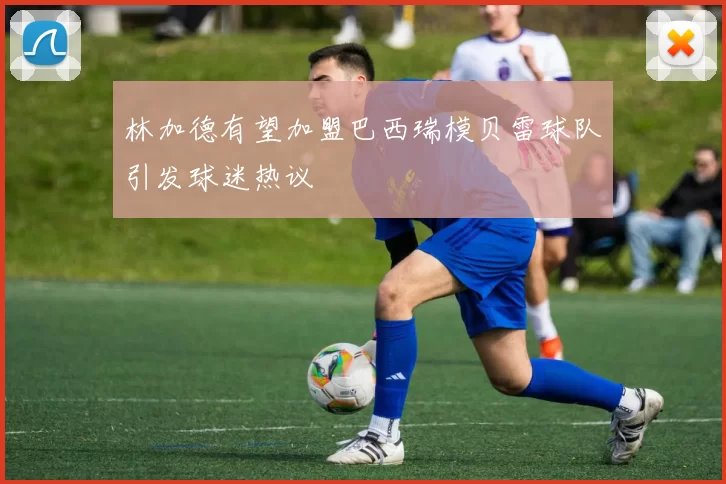 林加德有望加盟巴西瑞模贝雷球队引发球迷热议