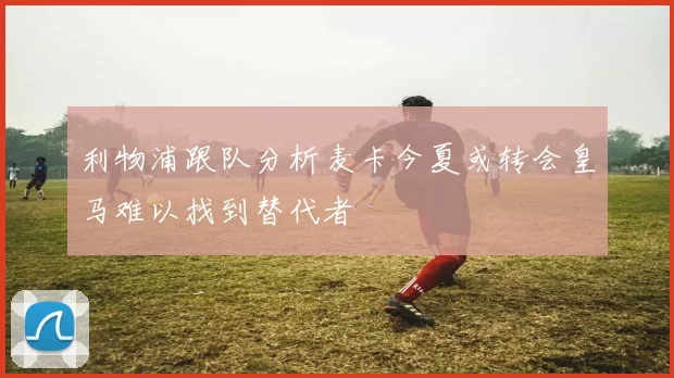 利物浦跟队分析麦卡今夏或转会皇马难以找到替代者