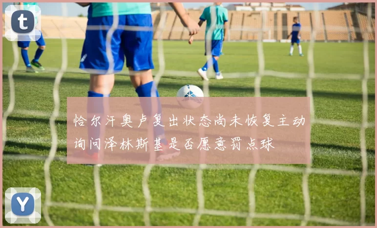 恰尔汗奥卢复出状态尚未恢复主动询问泽林斯基是否愿意罚点球