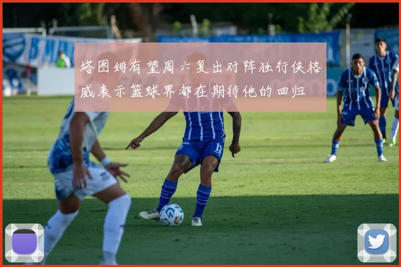 塔图姆有望周六复出对阵独行侠格威表示篮球界都在期待他的回归