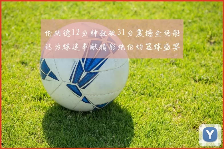伦纳德12分钟狂砍31分震撼全场船记为球迷奉献精彩绝伦的篮球盛宴