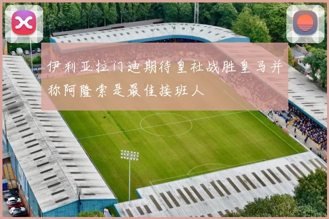 伊利亚拉门迪期待皇社战胜皇马并称阿隆索是最佳接班人