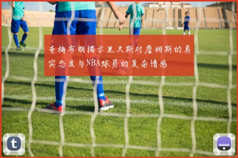 夸梅布朗揭示里夫斯对詹姆斯的真实态度与NBA球员的复杂情感