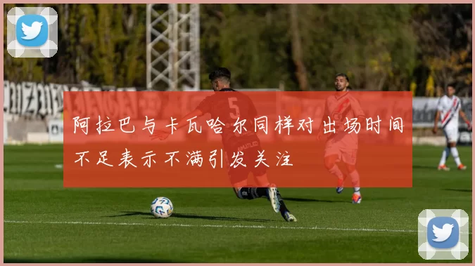 阿拉巴与卡瓦哈尔同样对出场时间不足表示不满引发关注
