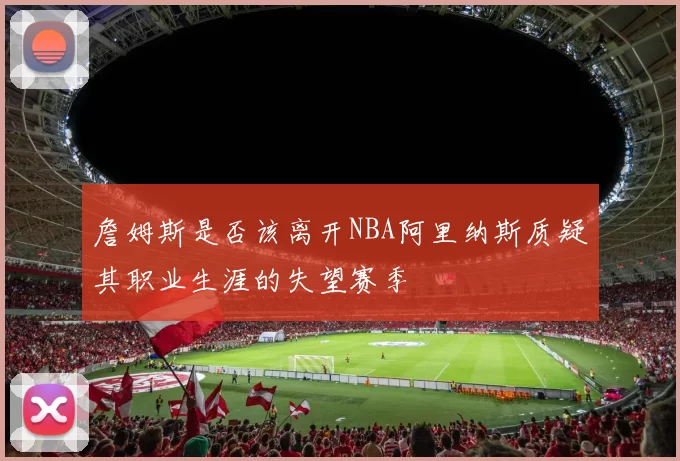 詹姆斯是否该离开NBA阿里纳斯质疑其职业生涯的失望赛季