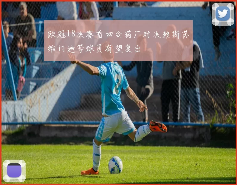 欧冠18决赛首回合药厂对决赖斯苏维门迪等球员有望复出