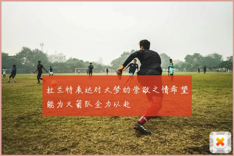 杜兰特表达对大梦的崇敬之情希望能为火箭队全力以赴
