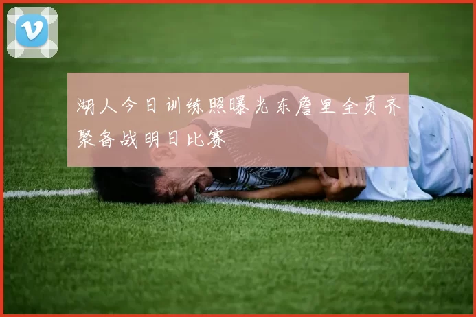 湖人今日训练照曝光东詹里全员齐聚备战明日比赛