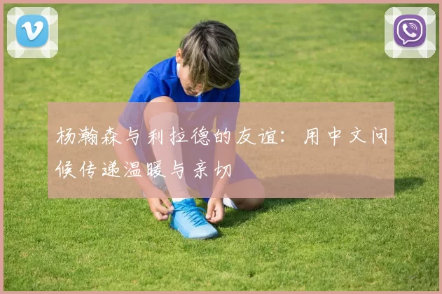 杨瀚森与利拉德的友谊：用中文问候传递温暖与亲切