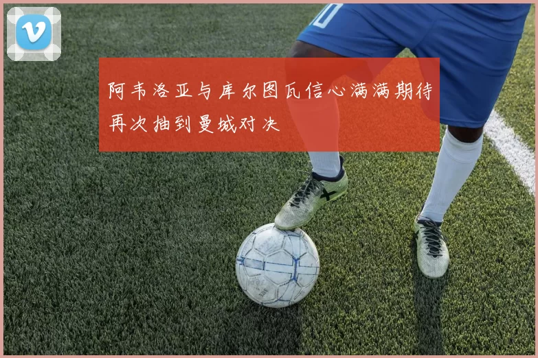 阿韦洛亚与库尔图瓦信心满满期待再次抽到曼城对决